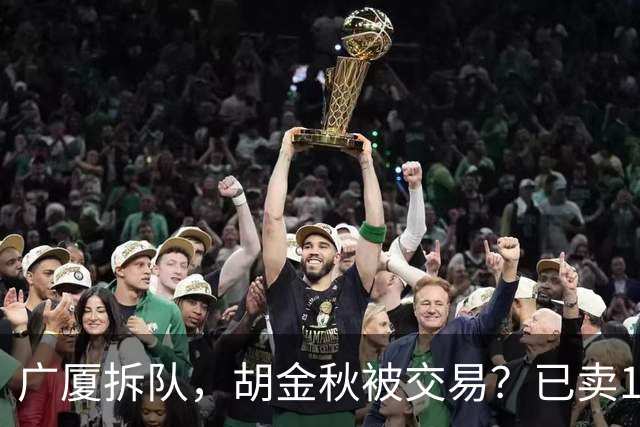 广厦拆队，胡金秋被交易？已卖1人，下家3选1，孙铭徽或也离队