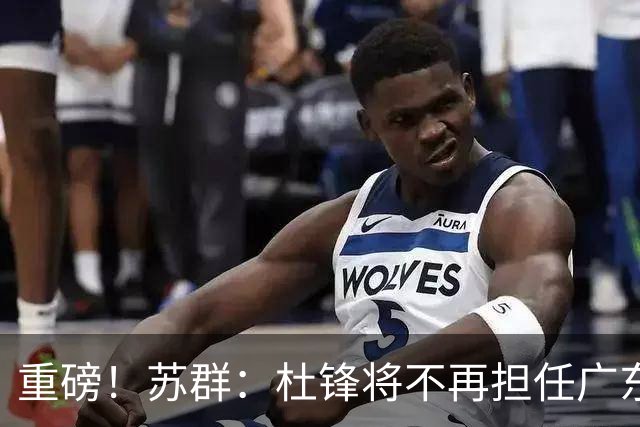 重磅！苏群：杜锋将不再担任广东队主教练，球迷：宏远天亮了